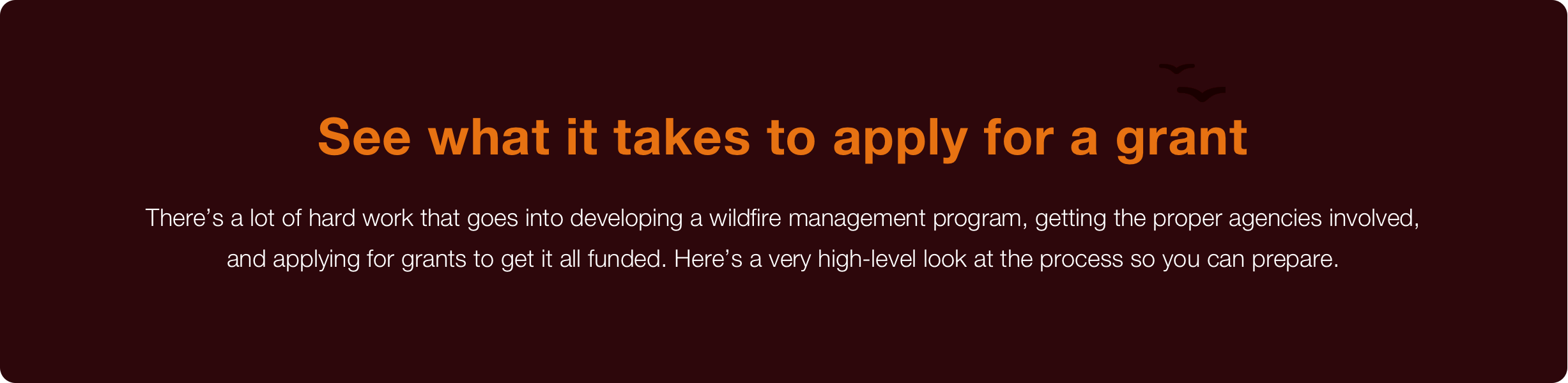 headline text see what it takes to apply for a grant subtext there is a lot of hard work that goes into developing a wildfire management program getting the proper agencies involved and applying for grants to get it all funded here is a very high level look at the process so you can prepare